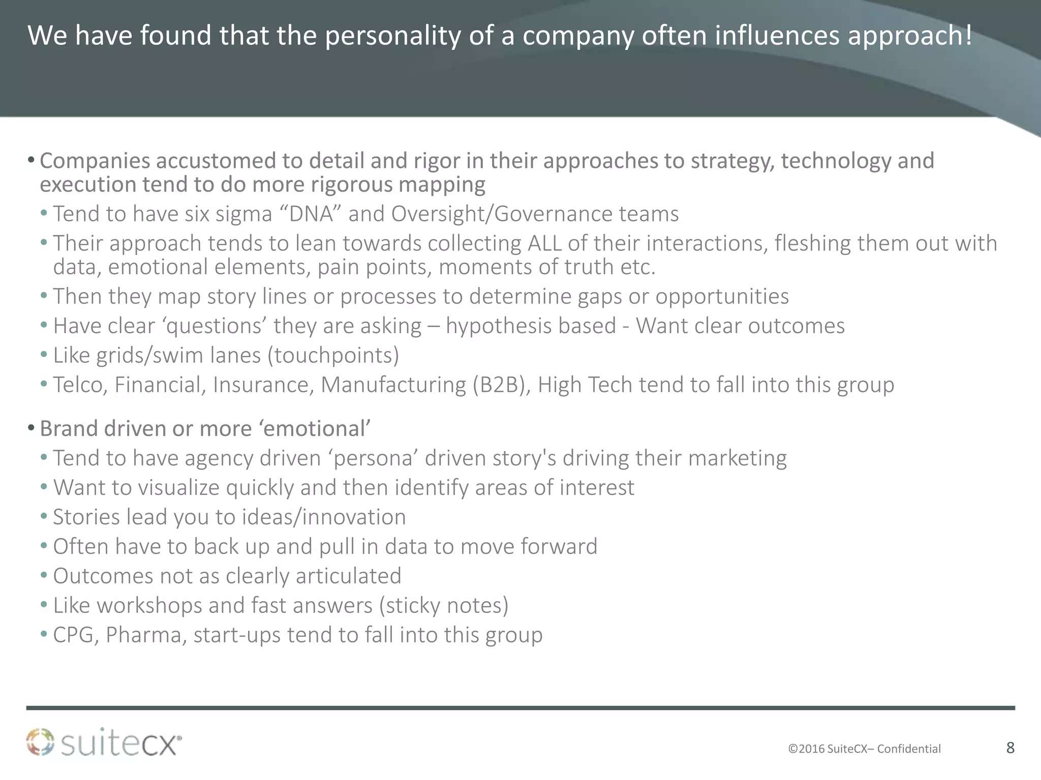 ©2016 SuiteCX– Confidential
We have found that the personality of a company often influences approach!
• Companies accustomed to detail and rigor in their approaches to strategy, technology and
execution tend to do more rigorous mapping
• Tend to have six sigma “DNA” and Oversight/Governance teams
• Their approach tends to lean towards collecting ALL of their interactions, fleshing them out with
data, emotional elements, pain points, moments of truth etc.
• Then they map story lines or processes to determine gaps or opportunities
• Have clear ‘questions’ they are asking – hypothesis based - Want clear outcomes
• Like grids/swim lanes (touchpoints)
• Telco, Financial, Insurance, Manufacturing (B2B), High Tech tend to fall into this group
• Brand driven or more ‘emotional’
• Tend to have agency driven ‘persona’ driven story's driving their marketing
• Want to visualize quickly and then identify areas of interest
• Stories lead you to ideas/innovation
• Often have to back up and pull in data to move forward
• Outcomes not as clearly articulated
• Like workshops and fast answers (sticky notes)
• CPG, Pharma, start-ups tend to fall into this group
8
 