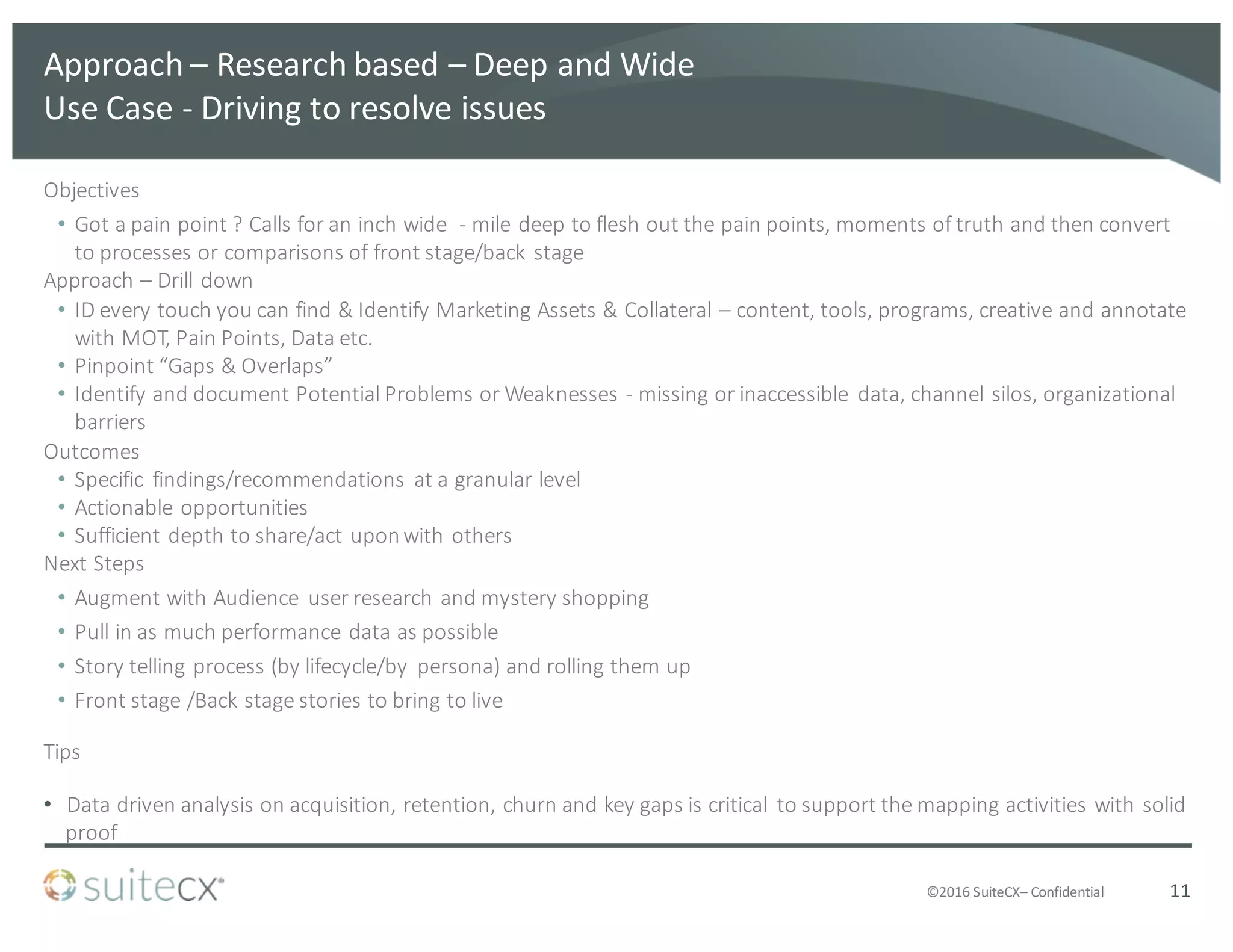 ©2016	
  SuiteCX– Confidential
Approach	
  – Research	
  based	
  – Deep	
  and	
  Wide	
  
Use	
  Case	
  -­‐ Driving	
  to	
  resolve	
  issues
Objectives
• Got	
  a	
  pain	
  point	
  ?	
  Calls	
  for	
  an	
  inch	
  wide	
  	
  -­‐ mile	
  deep	
  to	
  flesh	
  out	
  the	
  pain	
  points,	
  moments	
  of	
  truth	
  and	
  then	
  convert	
  
to	
  processes	
  or	
  comparisons	
  of	
  front	
  stage/back	
  stage
Approach	
  – Drill	
  down
• ID	
  every	
  touch	
  you	
  can	
  find	
  &	
  Identify	
  Marketing	
  Assets	
  &	
  Collateral	
  – content,	
  tools,	
  programs,	
  creative	
  and	
  annotate	
  
with	
  MOT,	
  Pain	
  Points,	
  Data	
  etc.
• Pinpoint	
  “Gaps	
  &	
  Overlaps”
• Identify	
  and	
  document	
  Potential	
  Problems	
  or	
  Weaknesses	
  -­‐ missing	
  or	
  inaccessible	
   data,	
  channel	
  silos,	
  organizational	
  
barriers
Outcomes
• Specific	
   findings/recommendations	
   at	
  a	
  granular	
  level
• Actionable	
  opportunities
• Sufficient	
  depth	
  to	
  share/act	
  upon	
  with	
  others
Next	
  Steps
• Augment	
  with	
  Audience	
   user	
  research	
  and	
  mystery	
  shopping	
  
• Pull	
  in	
  as	
  much	
  performance	
  data	
  as	
  possible
• Story	
  telling	
  process	
  (by	
  lifecycle/by	
   persona)	
  and	
  rolling	
  them	
  up
• Front	
  stage	
  /Back	
  stage	
  stories	
  to	
  bring	
  to	
  live
Tips
• Data	
  driven	
  analysis	
  on	
  acquisition,	
  retention,	
  churn	
  and	
  key	
  gaps	
  is	
  critical	
   to	
  support	
  the	
  mapping	
  activities	
  with	
  solid	
  
proof
11
 