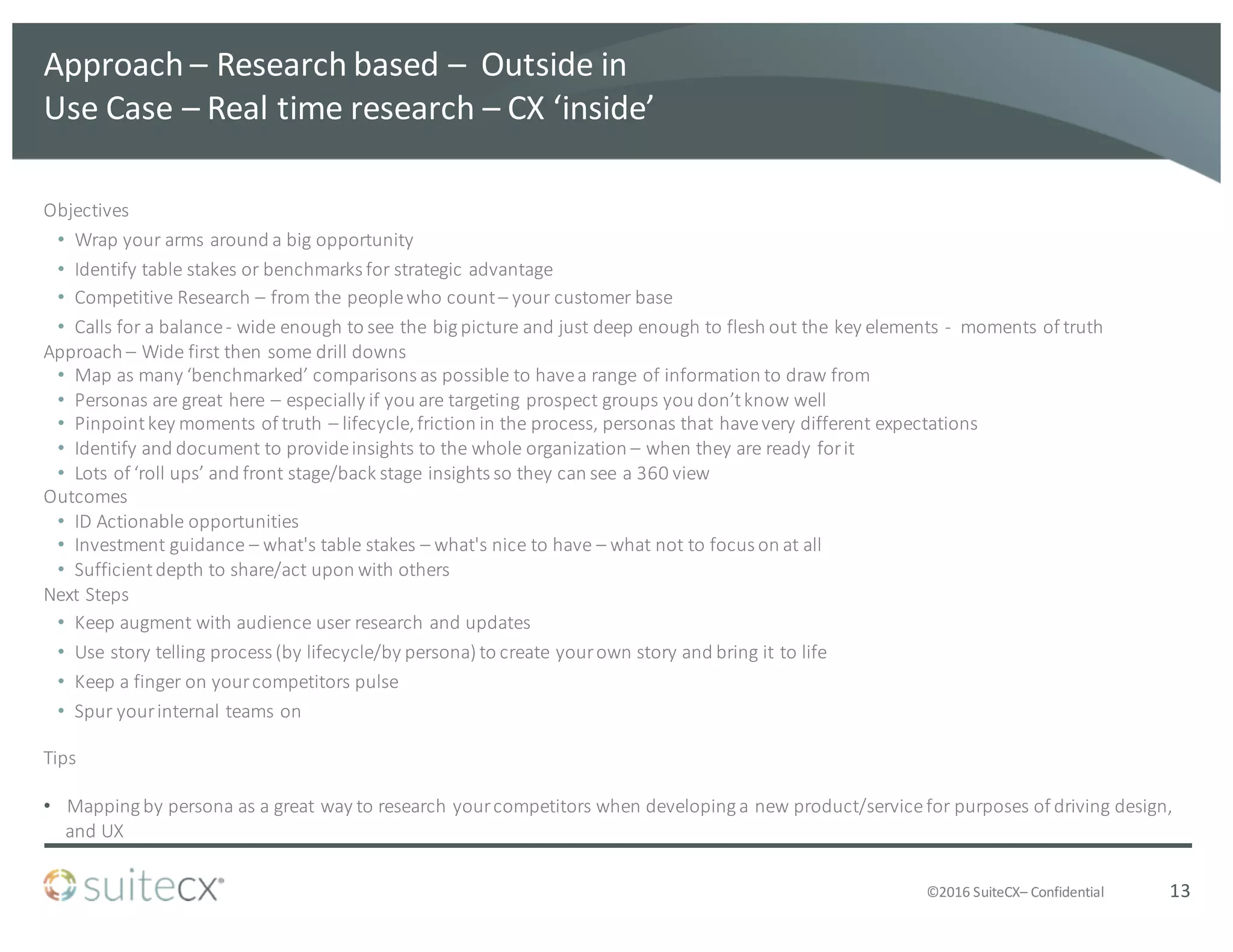 ©2016	
  SuiteCX– Confidential
Approach	
  – Research	
  based	
  – Outside	
  in
Use	
  Case	
  – Real	
  time	
  research	
  – CX	
  ‘inside’
Objectives
• Wrap	
  your	
  arms	
  around	
  a	
  big	
  opportunity
• Identify	
  table	
  stakes	
  or	
  benchmarks	
  for	
  strategic	
  advantage
• Competitive	
  Research	
  – from	
  the	
  people	
  who	
  count	
  – your	
  customer	
  base
• Calls	
  for	
  a	
  balance	
  -­‐ wide	
  enough	
  to	
  see	
  the	
  big	
  picture	
  and	
  just	
  deep	
  enough	
  to	
  flesh	
  out	
  the	
  key	
  elements	
  -­‐ moments	
  of	
  truth	
  
Approach	
  – Wide	
  first	
  then	
  some	
  drill	
  downs
• Map	
  as	
  many	
  ‘benchmarked’	
  comparisons	
  as	
  possible	
  to	
  have	
  a	
  range	
  of	
  information	
  to	
  draw	
  from
• Personas	
  are	
  great	
  here	
  – especially	
  if	
  you	
  are	
  targeting	
  prospect	
  groups	
  you	
  don’t	
  know	
  well
• Pinpoint	
  key	
  moments	
  of	
  truth	
  – lifecycle,	
  friction	
  in	
  the	
  process,	
  personas	
  that	
  have	
  very	
  different	
  expectations
• Identify	
  and	
  document	
  to	
  provide	
  insights	
  to	
  the	
  whole	
  organization	
  – when	
  they	
  are	
  ready	
  for	
  it
• Lots	
  of	
  ‘roll	
  ups’	
  and	
  front	
  stage/back	
  stage	
  insights	
  so	
  they	
  can	
  see	
  a	
  360	
  view
Outcomes
• ID	
  Actionable	
  opportunities
• Investment	
  guidance	
  – what's	
  table	
  stakes	
  – what's	
  nice	
  to	
  have	
  – what	
  not	
  to	
  focus	
  on	
  at	
  all
• Sufficient	
  depth	
  to	
  share/act	
  upon	
  with	
  others	
  
Next	
  Steps
• Keep	
  augment	
  with	
  audience	
  user	
  research	
  and	
  updates
• Use	
  story	
  telling	
  process	
  (by	
  lifecycle/by	
  persona)	
  to	
  create	
  your	
  own	
  story	
  and	
  bring	
  it	
  to	
  life
• Keep	
  a	
  finger	
  on	
  your	
  competitors	
  pulse
• Spur	
  your	
  internal	
  teams	
  on
Tips
• Mapping	
  by	
  persona	
  as	
  a	
  great	
  way	
  to	
  research	
  your	
  competitors	
  when	
  developing	
  a	
  new	
  product/service	
  for	
  purposes	
  of	
  driving	
  design,	
  
and	
  UX
13
 