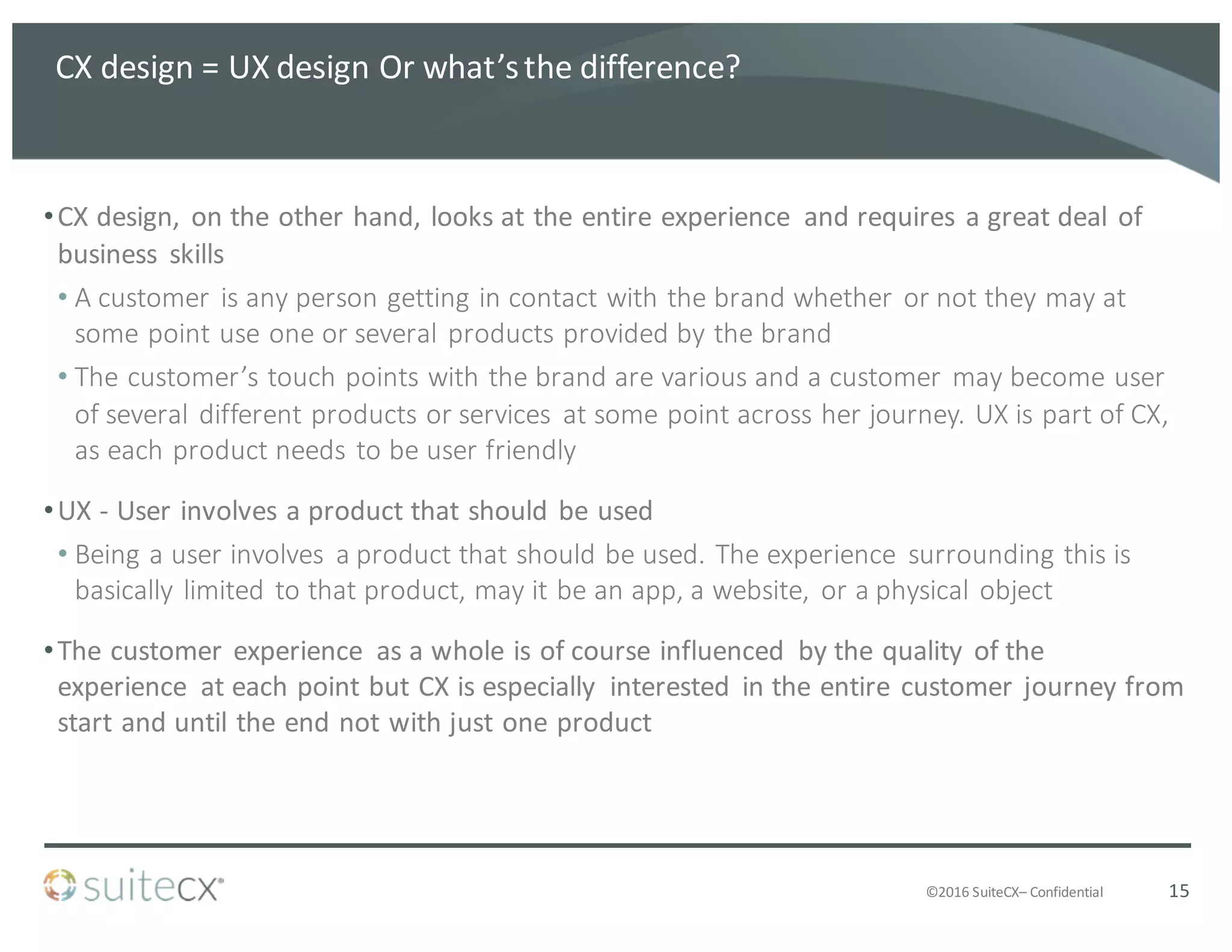 ©2016	
  SuiteCX– Confidential
CX	
  design	
  =	
  UX	
  design	
  Or	
  what’s	
  the	
  difference?
•CX	
  design,	
  on	
  the	
  other	
  hand,	
  looks	
  at	
  the	
  entire	
  experience	
   and	
  requires	
  a	
  great	
  deal	
  of	
  
business	
   skills
• A	
  customer	
  is	
  any	
  person	
  getting	
  in	
  contact	
  with	
  the	
  brand	
  whether	
  or	
  not	
  they	
  may	
  at	
  
some	
  point	
  use	
  one	
  or	
  several	
  products	
  provided	
  by	
  the	
  brand
• The	
  customer’s	
  touch	
  points	
  with	
  the	
  brand	
  are	
  various	
  and	
  a	
  customer	
  may	
  become	
  user	
  
of	
  several	
  different	
  products	
  or	
  services	
   at	
  some	
  point	
  across	
  her	
  journey.	
  UX	
  is	
  part	
  of	
  CX,	
  
as	
  each	
  product	
  needs	
  to	
  be	
  user	
  friendly
•UX	
  -­‐ User	
  involves	
  a	
  product	
  that	
  should	
  be	
  used
• Being	
  a	
  user	
  involves	
   a	
  product	
  that	
  should	
  be	
  used.	
  The	
  experience	
   surrounding	
  this	
  is	
  
basically	
  limited	
  to	
  that	
  product,	
  may	
  it	
  be	
  an	
  app,	
  a	
  website,	
  or	
  a	
  physical	
  object
•The	
  customer	
  experience	
   as	
  a	
  whole	
  is	
  of	
  course	
  influenced	
   by	
  the	
  quality	
  of	
  the	
  
experience	
   at	
  each	
  point	
  but	
  CX	
  is	
  especially	
   interested	
   in	
  the	
  entire	
  customer	
  journey	
  from	
  
start	
  and	
  until	
  the	
  end	
  not	
  with	
  just	
  one	
  product
15
 