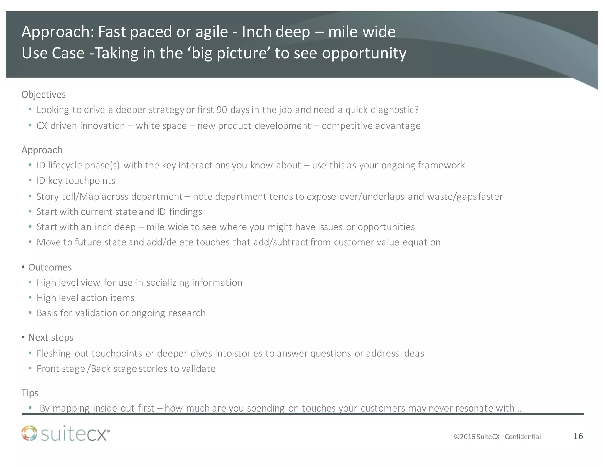 ©2016	
  SuiteCX– Confidential
Approach:	
  Fast	
  paced	
  or	
  agile	
  -­‐ Inch	
  deep	
  – mile	
  wide
Use	
  Case	
  -­‐Taking	
  in	
  the	
  ‘big	
  picture’	
  to	
  see	
  opportunity
Objectives
• Looking	
  to	
  drive	
  a	
  deeper	
  strategy	
  or	
  first	
  90	
  days	
  in	
  the	
  job	
  and	
  need	
  a	
  quick	
  diagnostic?	
  
• CX	
  driven	
  innovation	
  – white	
  space	
  – new	
  product	
  development	
  – competitive	
  advantage
Approach
• ID	
  lifecycle	
  phase(s)	
  with	
  the	
  key	
  interactions	
  you	
  know	
  about	
  – use	
  this	
  as	
  your	
  ongoing	
  framework
• ID	
  key	
  touchpoints
• Story-­‐tell/Map	
  across	
  department	
  – note	
  department	
  tends	
  to	
  expose	
  over/underlaps	
  and	
  waste/gaps	
  faster
• Start	
  with	
  current	
  state	
  and	
  ID	
  findings	
  
• Start	
  with	
  an	
  inch	
  deep	
  – mile	
  wide	
  to	
  see	
  where	
  you	
  might	
  have	
  issues	
  or	
  opportunities
• Move	
  to	
  future	
  state	
  and	
  add/delete	
  touches	
  that	
  add/subtract	
  from	
  customer	
  value	
  equation
• Outcomes
• High	
  level	
  view	
  for	
  use	
  in	
  socializing	
  information
• High	
  level	
  action	
  items
• Basis	
  for	
  validation	
  or	
  ongoing	
  research
• Next	
  steps
• Fleshing	
  out	
  touchpoints	
  or	
  deeper	
  dives	
  into	
  stories	
  to	
  answer	
  questions	
  or	
  address	
  ideas
• Front	
  stage	
  /Back	
  stage	
  stories	
  to	
  validate
Tips
• By	
  mapping	
  inside	
  out	
  first	
  – how	
  much	
  are	
  you	
  spending	
  on	
  touches	
  your	
  customers	
  may	
  never	
  resonate	
  with…
16
 
