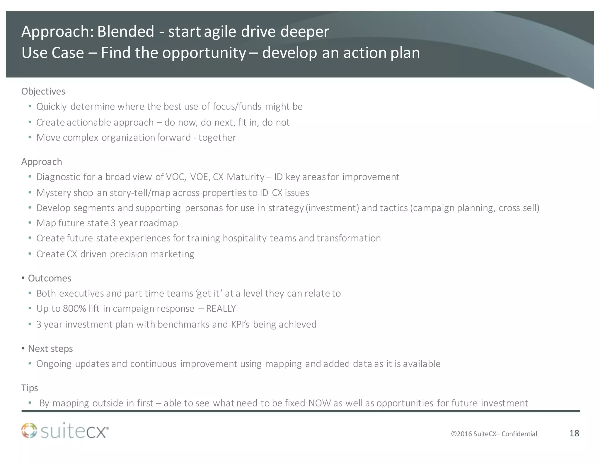 ©2016	
  SuiteCX– Confidential
Approach:	
  Blended	
  -­‐ start	
  agile	
  drive	
  deeper
Use	
  Case	
  – Find	
  the	
  opportunity	
  – develop	
  an	
  action	
  plan
Objectives
• Quickly	
  determine	
  where	
  the	
  best	
  use	
  of	
  focus/funds	
  might	
  be	
  
• Create	
  actionable	
  approach	
  – do	
  now,	
  do	
  next,	
  fit	
  in,	
  do	
  not
• Move	
  complex	
  organization	
  forward	
  -­‐ together
Approach
• Diagnostic	
  for	
  a	
  broad	
  view	
  of	
  VOC,	
  VOE,	
  CX	
  Maturity	
  – ID	
  key	
  areas	
  for	
  improvement
• Mystery	
  shop	
  an	
  story-­‐tell/map	
  across	
  properties	
  to	
  ID	
  CX	
  issues	
  
• Develop	
  segments	
  and	
  supporting	
  personas	
  for	
  use	
  in	
  strategy	
  (investment)	
  and	
  tactics	
  (campaign	
  planning,	
  cross	
  sell)
• Map	
  future	
  state	
  3	
  year	
  roadmap
• Create	
  future	
  state	
  experiences	
  for	
  training	
  hospitality	
  teams	
  and	
  transformation
• Create	
  CX	
  driven	
  precision	
  marketing
• Outcomes
• Both	
  executives	
  and	
  part	
  time	
  teams	
  ‘get	
  it’	
  at	
  a	
  level	
  they	
  can	
  relate	
  to
• Up	
  to	
  800%	
  lift	
  in	
  campaign	
  response	
  – REALLY
• 3	
  year	
  investment	
  plan	
  with	
  benchmarks	
  and	
  KPI’s	
  being	
  achieved
• Next	
  steps
• Ongoing	
  updates	
  and	
  continuous	
  improvement	
  using	
  mapping	
  and	
  added	
  data	
  as	
  it	
  is	
  available
Tips
• By	
  mapping	
  outside	
  in	
  first	
  – able	
  to	
  see	
  what	
  need	
  to	
  be	
  fixed	
  NOW	
  as	
  well	
  as	
  opportunities	
  for	
  future	
  investment
18
 