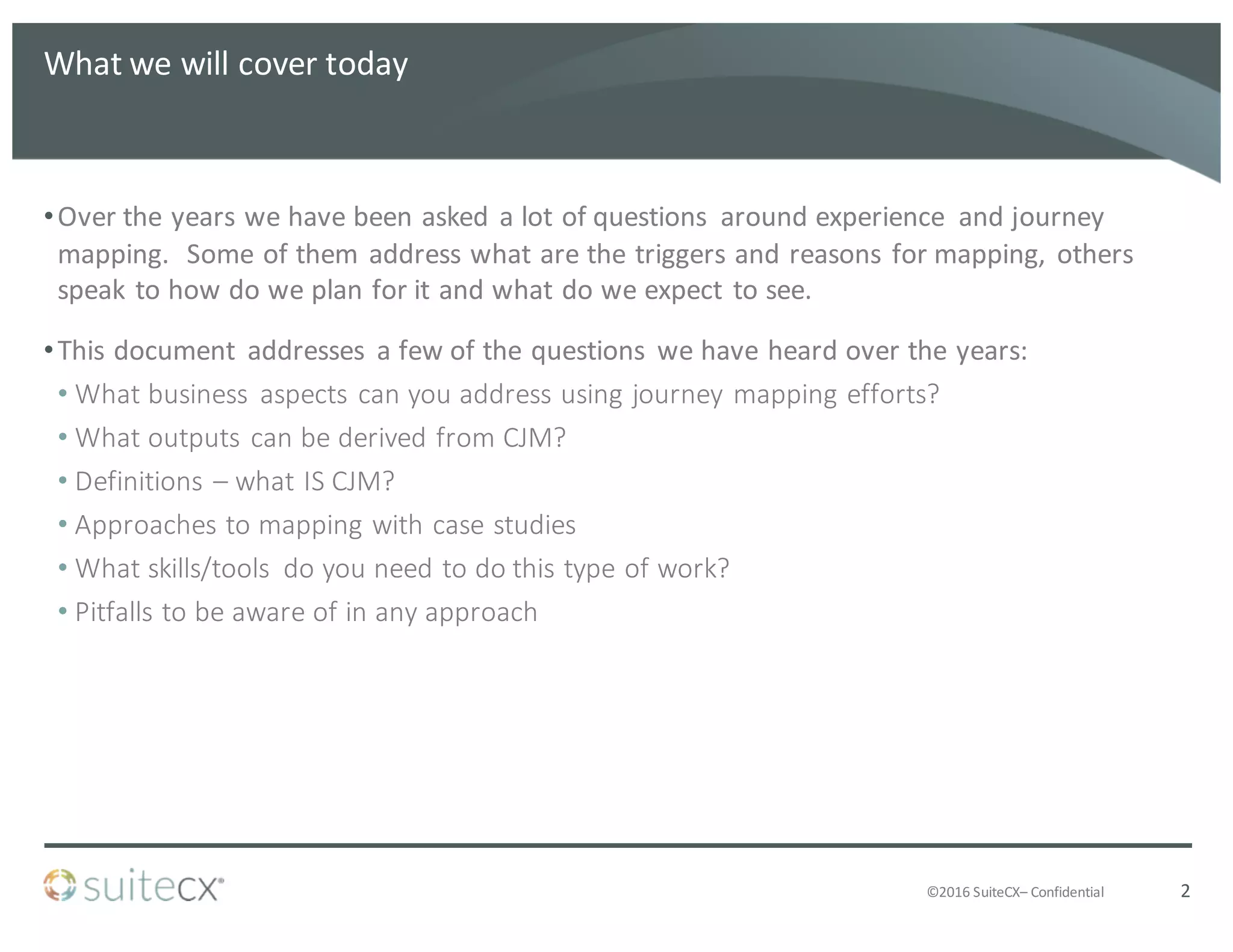 ©2016	
  SuiteCX– Confidential
What	
  we	
  will	
  cover	
  today
•Over	
  the	
  years	
  we	
  have	
  been	
  asked	
  a	
  lot	
  of	
  questions	
   around	
  experience	
   and	
  journey	
  
mapping.	
  	
  Some	
  of	
  them	
  address	
  what	
  are	
  the	
  triggers	
  and	
  reasons	
  for	
  mapping,	
  others	
  
speak	
  to	
  how	
  do	
  we	
  plan	
  for	
  it	
  and	
  what	
  do	
  we	
  expect	
  to	
  see.
•This	
  document	
   addresses	
   a	
  few	
  of	
  the	
  questions	
   we	
  have	
  heard	
  over	
  the	
  years:
• What	
  business	
   aspects	
  can	
  you	
  address	
  using	
  journey	
  mapping	
  efforts?
• What	
  outputs	
  can	
  be	
  derived	
  from	
  CJM?
• Definitions	
  – what	
  IS	
  CJM?
• Approaches	
  to	
  mapping	
  with	
  case	
  studies
• What	
  skills/tools	
   do	
  you	
  need	
  to	
  do	
  this	
  type	
  of	
  work?
• Pitfalls	
  to	
  be	
  aware	
  of	
  in	
  any	
  approach
2
 