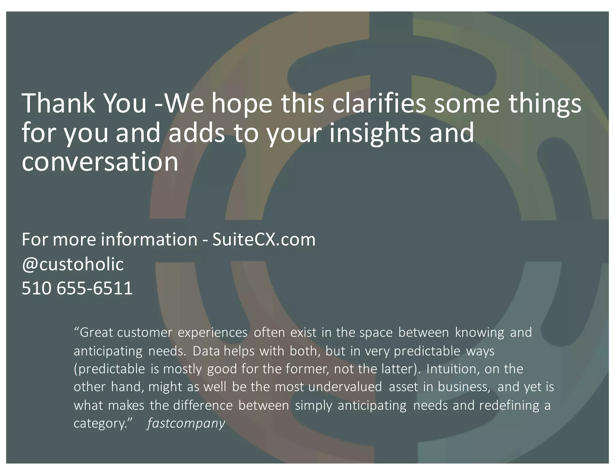 For	
  more	
  information	
  -­‐ SuiteCX.com
@custoholic
510	
  655-­‐6511
Thank	
  You	
  -­‐We	
  hope	
  this	
  clarifies	
  some	
  things	
  
for	
  you	
  and	
  adds	
  to	
  your	
  insights	
  and	
  
conversation
“Great	
  customer	
  experiences	
   often	
  exist	
  in	
  the	
  space	
  between	
  knowing	
  and	
  
anticipating	
  needs.	
  Data	
  helps	
  with	
  both,	
  but	
  in	
  very	
  predictable	
  ways	
  
(predictable	
  is	
  mostly	
  good	
  for	
  the	
  former,	
  not	
  the	
  latter).	
  Intuition,	
  on	
  the	
  
other	
  hand,	
  might	
  as	
  well	
  be	
  the	
  most	
  undervalued	
   asset	
  in	
  business,	
   and	
  yet	
  is	
  
what	
  makes	
  the	
  difference	
  between	
  simply	
  anticipating	
   needs	
  and	
  redefining	
  a	
  
category.”	
  	
  	
  	
  fastcompany
 