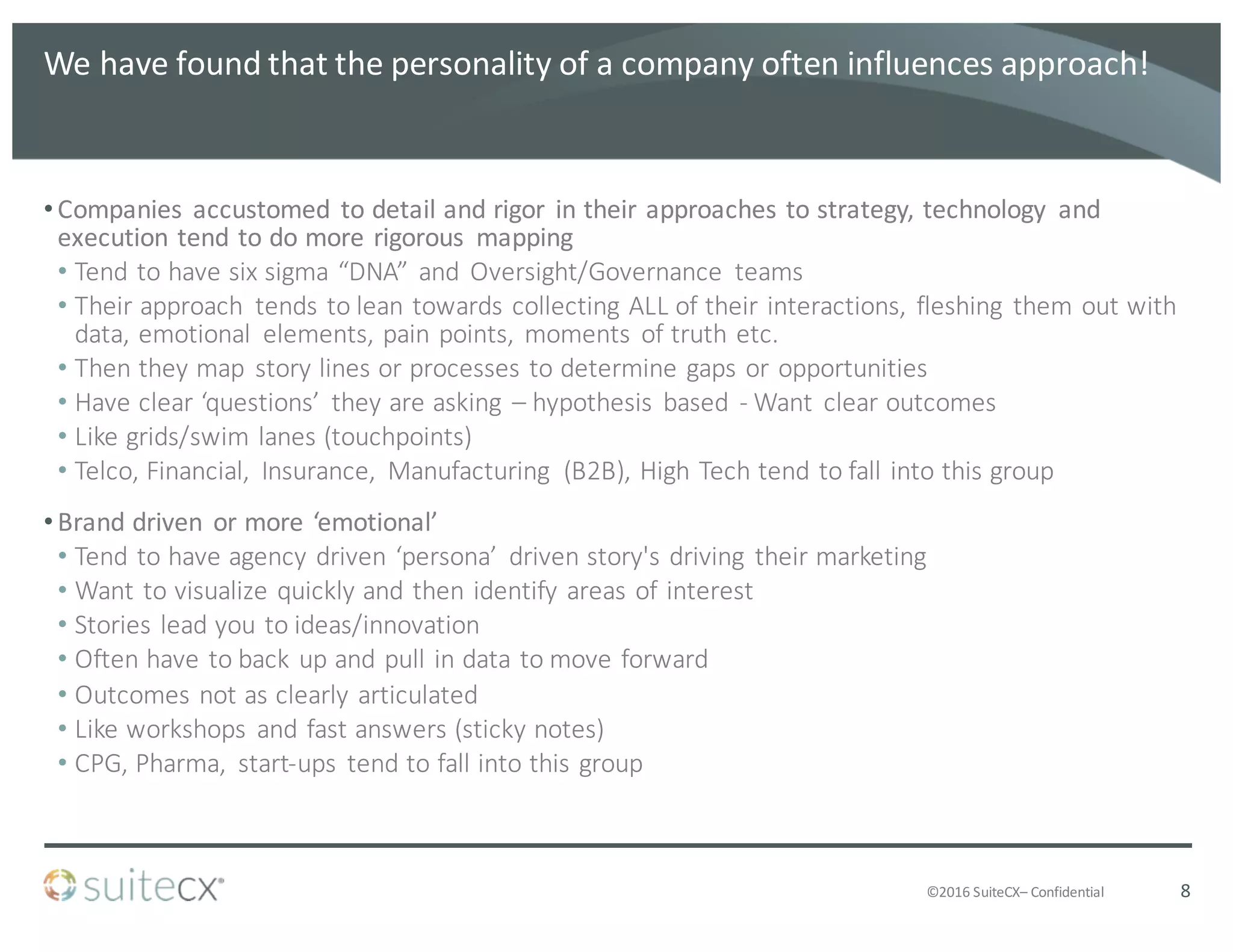 ©2016	
  SuiteCX– Confidential
We	
  have	
  found	
  that	
  the	
  personality	
  of	
  a	
  company	
  often	
  influences	
  approach!
•Companies	
   accustomed	
   to	
  detail	
  and	
  rigor	
   in	
  their	
  approaches	
  to	
  strategy,	
  technology	
   and	
  
execution	
  tend	
  to	
  do	
  more	
  rigorous	
   mapping
• Tend	
  to	
  have	
  six	
  sigma	
  “DNA”	
   and	
   Oversight/Governance	
   teams
• Their	
  approach	
   tends	
  to	
  lean	
  towards	
  collecting	
  ALL	
  of	
  their	
  interactions,	
   fleshing	
   them	
  out	
  with	
  
data,	
  emotional	
   elements,	
  pain	
  points,	
   moments	
   of	
  truth	
  etc.
• Then	
  they	
  map	
   story	
  lines	
  or	
  processes	
  to	
  determine	
  gaps	
  or	
  opportunities
• Have	
  clear	
  ‘questions’	
   they	
  are	
  asking	
   – hypothesis	
   based	
   -­‐ Want	
   clear	
  outcomes
• Like	
  grids/swim	
  lanes	
  (touchpoints)
• Telco,	
  Financial,	
   Insurance,	
   Manufacturing	
   (B2B),	
  High	
  Tech	
  tend	
  to	
  fall	
  into	
  this	
  group
•Brand	
  driven	
   or	
  more	
  ‘emotional’	
  
• Tend	
  to	
  have	
  agency	
  driven	
  ‘persona’	
   driven	
  story's	
  driving	
   their	
  marketing
• Want	
  to	
  visualize	
  quickly	
  and	
  then	
  identify	
  areas	
  of	
  interest
• Stories	
  lead	
  you	
  to	
  ideas/innovation
• Often	
  have	
  to	
  back	
  up	
  and	
  pull	
  in	
  data	
  to	
  move	
  forward
• Outcomes	
  not	
  as	
  clearly	
  articulated
• Like	
  workshops	
   and	
  fast	
  answers	
  (sticky	
  notes)
• CPG,	
  Pharma,	
   start-­‐ups	
   tend	
  to	
  fall	
  into	
  this	
  group
8
 