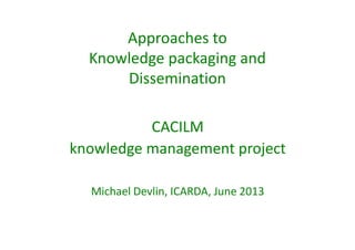Approaches to 
Knowledge packaging and 
Dissemination 
CACILM 
knowledge management project 
Michael Devlin, ICARDA, June 2013 
 
