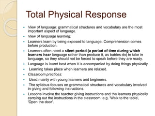 Total Physical Response
 View of language: grammatical structures and vocabulary are the most
important aspect of language.
 View of language learning:
 Learners learn by being exposed to language. Comprehension comes
before production.
 Learners often need a silent period (a period of time during which
learners hear language rather than produce it, as babies do) to take in
language, so they should not be forced to speak before they are ready.
 Language is learnt best when it is accompanied by doing things physically.
 Learning takes place when learners are relaxed.
 Classroom practices:
 Used mainly with young learners and beginners.
 The syllabus focuses on grammatical structures and vocabulary involved
in giving and following instructions.
 Lessons involve the teacher giving instructions and the learners physically
carrying out the instructions in the classroom, e.g. 'Walk to the table',
'Open the door'.
 