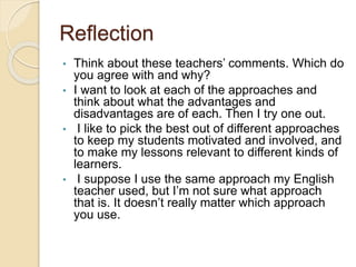Reflection
• Think about these teachers’ comments. Which do
you agree with and why?
• I want to look at each of the approaches and
think about what the advantages and
disadvantages are of each. Then I try one out.
• I like to pick the best out of different approaches
to keep my students motivated and involved, and
to make my lessons relevant to different kinds of
learners.
• I suppose I use the same approach my English
teacher used, but I’m not sure what approach
that is. It doesn’t really matter which approach
you use.
 