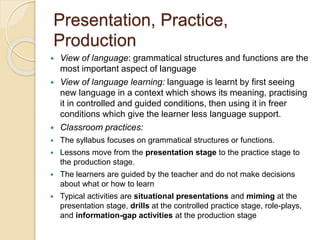 Presentation, Practice,
Production
 View of language: grammatical structures and functions are the
most important aspect of language
 View of language learning: language is learnt by first seeing
new language in a context which shows its meaning, practising
it in controlled and guided conditions, then using it in freer
conditions which give the learner less language support.
 Classroom practices:
 The syllabus focuses on grammatical structures or functions.
 Lessons move from the presentation stage to the practice stage to
the production stage.
 The learners are guided by the teacher and do not make decisions
about what or how to learn
 Typical activities are situational presentations and miming at the
presentation stage, drills at the controlled practice stage, role-plays,
and information-gap activities at the production stage
 
