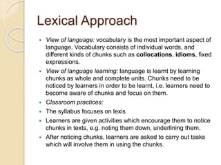 Lexical Approach
 View of language: vocabulary is the most important aspect of
language. Vocabulary consists of individual words, and
different kinds of chunks such as collocations, idioms, fixed
expressions.
 View of language learning: language is learnt by learning
chunks as whole and complete units. Chunks need to be
noticed by learners in order to be learnt, i.e. learners need to
become aware of chunks and focus on them.
 Classroom practices:
 The syllabus focuses on lexis
 Learners are given activities which encourage them to notice
chunks in texts, e.g. noting them down, underlining them.
 After noticing chunks, learners are asked to carry out tasks
which will involve them in using the chunks.
 