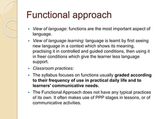 Functional approach
 View of language: functions are the most important aspect of
language.
 View of language learning: language is learnt by first seeing
new language in a context which shows its meaning,
practising it in controlled and guided conditions, then using it
in freer conditions which give the learner less language
support.
 Classroom practices:
 The syllabus focuses on functions usually graded according
to their frequency of use in practical daily life and to
learners' communicative needs.
 The Functional Approach does not have any typical practices
of its own. It often makes use of PPP stages in lessons, or of
communicative activities.
 