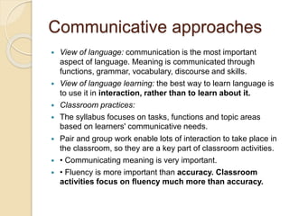 Communicative approaches
 View of language: communication is the most important
aspect of language. Meaning is communicated through
functions, grammar, vocabulary, discourse and skills.
 View of language learning: the best way to learn language is
to use it in interaction, rather than to learn about it.
 Classroom practices:
 The syllabus focuses on tasks, functions and topic areas
based on learners' communicative needs.
 Pair and group work enable lots of interaction to take place in
the classroom, so they are a key part of classroom activities.
 • Communicating meaning is very important.
 • Fluency is more important than accuracy. Classroom
activities focus on fluency much more than accuracy.
 