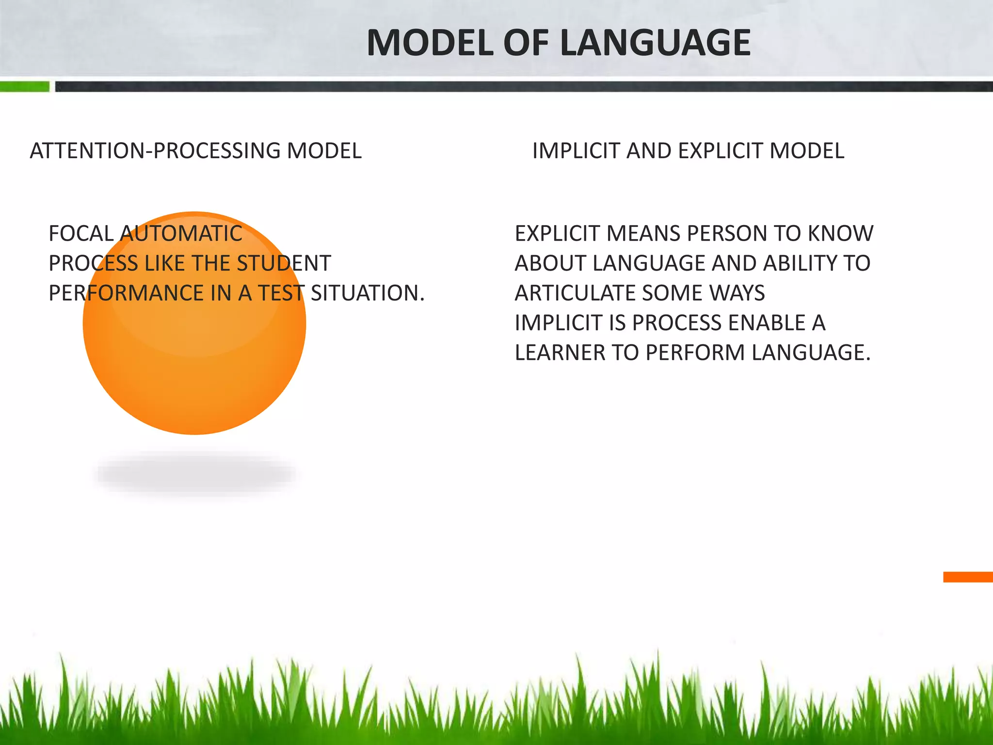 MODEL OF LANGUAGE
ATTENTION-PROCESSING MODEL
FOCAL AUTOMATIC
PROCESS LIKE THE STUDENT
PERFORMANCE IN A TEST SITUATION.
IMPLICIT AND EXPLICIT MODEL
EXPLICIT MEANS PERSON TO KNOW
ABOUT LANGUAGE AND ABILITY TO
ARTICULATE SOME WAYS
IMPLICIT IS PROCESS ENABLE A
LEARNER TO PERFORM LANGUAGE.
 