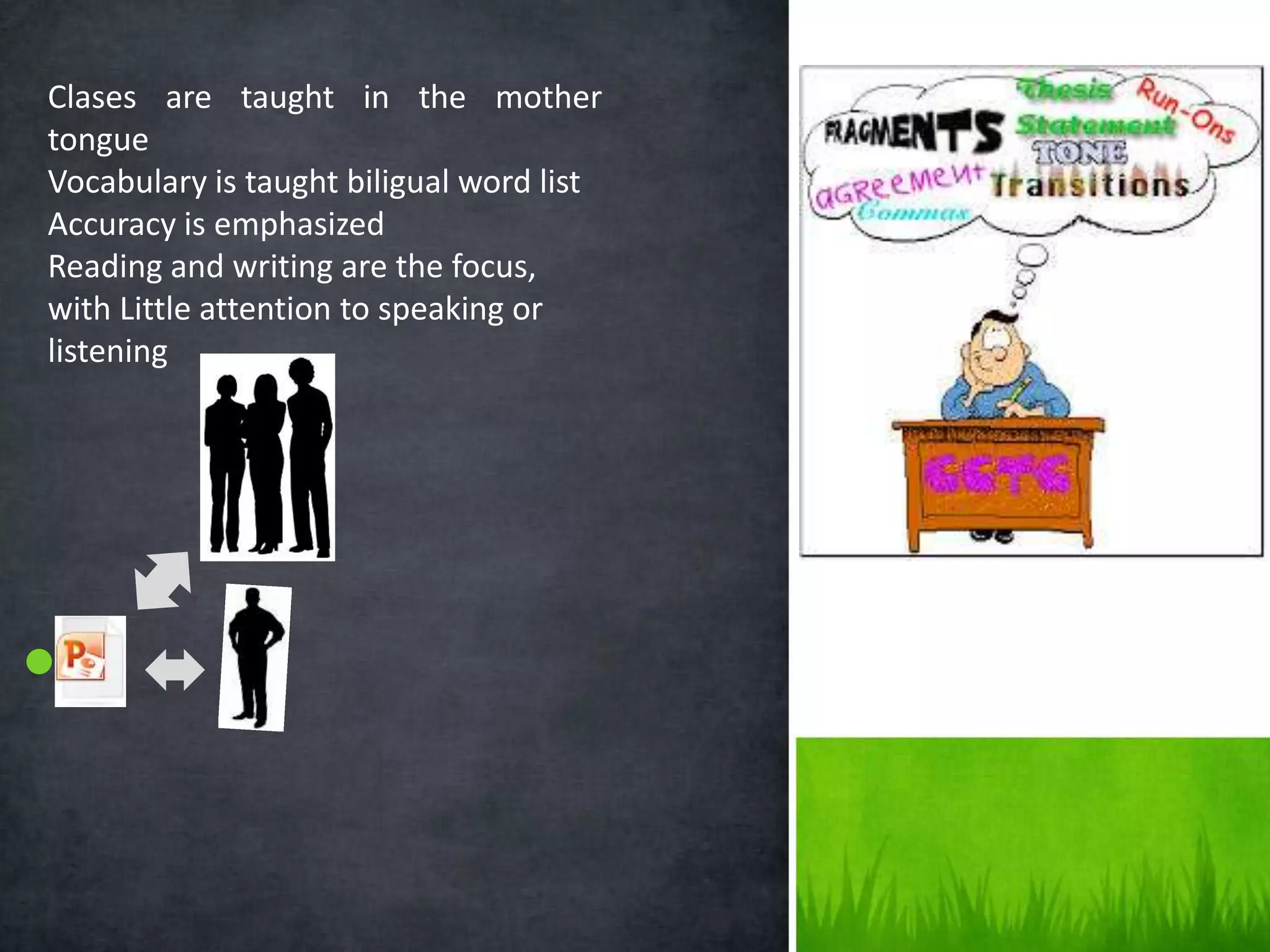 Clases are taught in the mother
tongue
Vocabulary is taught biligual word list
Accuracy is emphasized
Reading and writing are the focus,
with Little attention to speaking or
listening
 