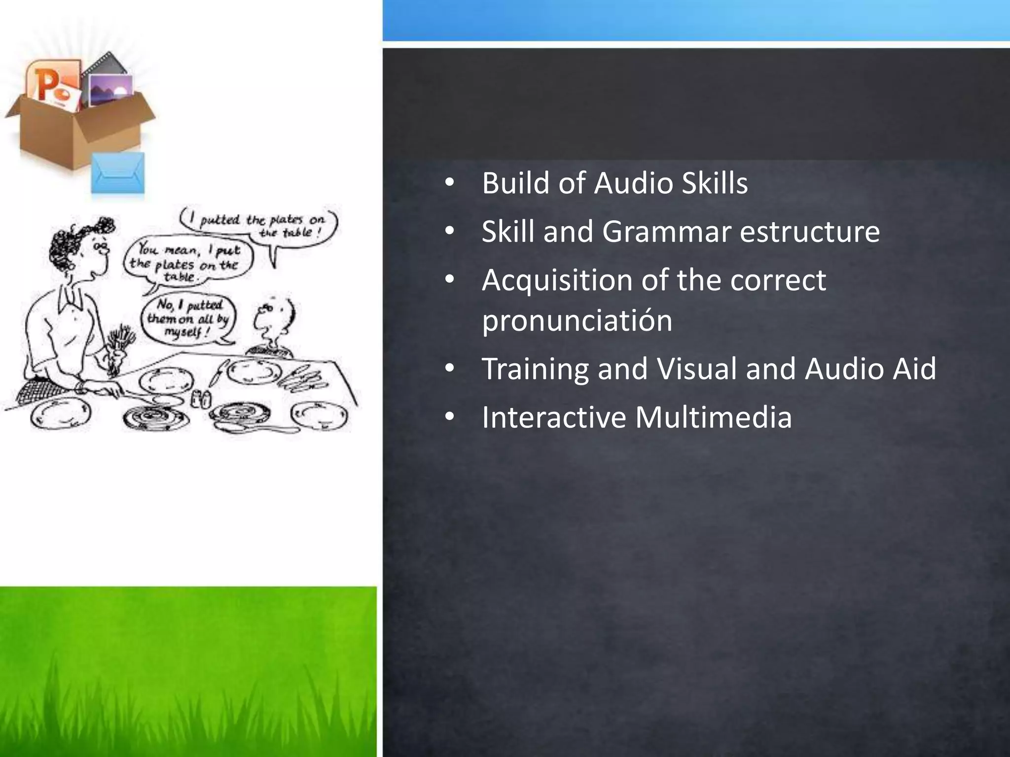 • Build of Audio Skills
• Skill and Grammar estructure
• Acquisition of the correct
pronunciatión
• Training and Visual and Audio Aid
• Interactive Multimedia
 