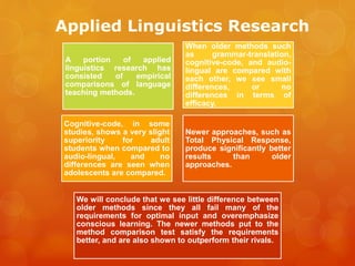 Applied Linguistics Research
A portion of applied
linguistics research has
consisted of empirical
comparisons of language
teaching methods.
When older methods such
as grammar-translation,
cognitive-code, and audio-
lingual are compared with
each other, we see small
differences, or no
differences in terms of
efficacy.
Cognitive-code, in some
studies, shows a very slight
superiority for adult
students when compared to
audio-lingual, and no
differences are seen when
adolescents are compared.
Newer approaches, such as
Total Physical Response,
produce significantly better
results than older
approaches.
We will conclude that we see little difference between
older methods since they all fail many of the
requirements for optimal input and overemphasize
conscious learning. The newer methods put to the
method comparison test satisfy the requirements
better, and are also shown to outperform their rivals.
 