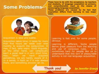 Some Problems
Acquisition is slow and subtle.
Acquisition takes time; it takes far more
than five hours per week over nine
months to acquire the subjunctive. It
may, if fact, take years. Good linguists,
on the other hand, can consciously
learn a great deal in a very short time.
Also, when we have acquired
something, we are hardly aware of it.
In a sense, it feels as if it was always
there, and something anyone can do.
Learning is fast and, for some people,
obvious.
Learning is different. Some people
derive great pleasure from the learning
and use of conscious rules. It is
sometimes hard for people like us to
understand that this sort of pleasurable
activity is not real language acquisition.
These have to do with the acceptance, by teachers
and students, of language acquisition as primary,
and comprehensible input as the means of
encouraging language acquisition.
These problems are caused by he fact that
acquisition differs from learning in two major
ways:
by Jennifer GranjaThank you!
 