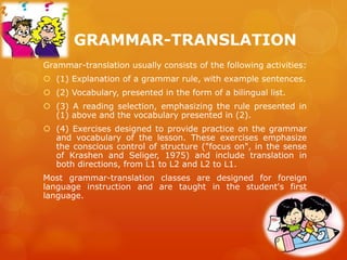Grammar-translation usually consists of the following activities:
 (1) Explanation of a grammar rule, with example sentences.
 (2) Vocabulary, presented in the form of a bilingual list.
 (3) A reading selection, emphasizing the rule presented in
(1) above and the vocabulary presented in (2).
 (4) Exercises designed to provide practice on the grammar
and vocabulary of the lesson. These exercises emphasize
the conscious control of structure ("focus on", in the sense
of Krashen and Seliger, 1975) and include translation in
both directions, from L1 to L2 and L2 to L1.
Most grammar-translation classes are designed for foreign
language instruction and are taught in the student's first
language.
GRAMMAR-TRANSLATION
 