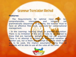 Features:
- The Requirements for optimal input must be:
comprehensible, interesting and relevant, not
grammatically sequenced, of quantity, the teacher must to
have an affective filter level, use tools for conversational
management.
- In the Learning: learning needs to precede acquisition.
There is no limitation of the set of rules to be learned to
those that are learnable, portable, and not yet acquired.
There is no attempt to account for individual variation in
Monitor use, nor is there any attempt to specify when rules
are to be used, the implicit assumption being that all
students will be able to use all the rules all the time.
 
