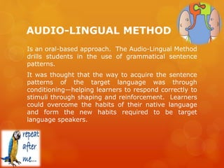 AUDIO-LINGUAL METHOD
Is an oral-based approach. The Audio-Lingual Method
drills students in the use of grammatical sentence
patterns.
It was thought that the way to acquire the sentence
patterns of the target language was through
conditioning—helping learners to respond correctly to
stimuli through shaping and reinforcement. Learners
could overcome the habits of their native language
and form the new habits required to be target
language speakers.
 