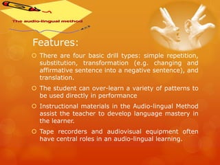 Features:
 There are four basic drill types: simple repetition,
substitution, transformation (e.g. changing and
affirmative sentence into a negative sentence), and
translation.
 The student can over-learn a variety of patterns to
be used directly in performance
 Instructional materials in the Audio-lingual Method
assist the teacher to develop language mastery in
the learner.
 Tape recorders and audiovisual equipment often
have central roles in an audio-lingual learning.
 