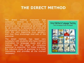 THE DIRECT METHOD
The direct method presumes that
conscious control is necessary for
acquisition, that conscious knowledge of
grammar can be accessed at all times, and
by all students. It demands full control of
late-acquired structures in oral production
from the very beginning (e.g. gender),
and may thus encourage over-use of the
grammar.
The direct method, has been very
successful with students who have intrinsic
motivation for language study and who
believe that the study of conscious
grammar is essential. For these students,
the inductive study of grammar is in itself
interesting, and provides all the interest
necessary.
 