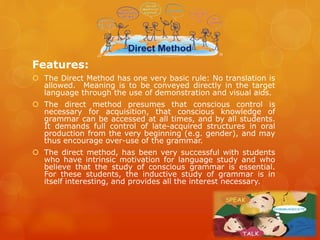 Features:
 The Direct Method has one very basic rule: No translation is
allowed. Meaning is to be conveyed directly in the target
language through the use of demonstration and visual aids.
 The direct method presumes that conscious control is
necessary for acquisition, that conscious knowledge of
grammar can be accessed at all times, and by all students.
It demands full control of late-acquired structures in oral
production from the very beginning (e.g. gender), and may
thus encourage over-use of the grammar.
 The direct method, has been very successful with students
who have intrinsic motivation for language study and who
believe that the study of conscious grammar is essential.
For these students, the inductive study of grammar is in
itself interesting, and provides all the interest necessary.
 