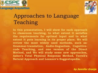 Approaches to Language
Teaching
In this presentation, I will show for each approach
to classroom teaching, to what extent it satisfies
the requirements for optimal input and to what
extent it puts learning in its proper place. We will
review the most widely used methods, such as:
Grammar-translation, Audio-lingualism, Cognitive-
code Teaching, and one version of the Direct
Method, and We will study some new approaches,
Asher's Total Physical Response Method, Terrell's
Natural Approach and Lozanov's Suggestopedia.
by Jennifer Granja
Language Acquisition
 
