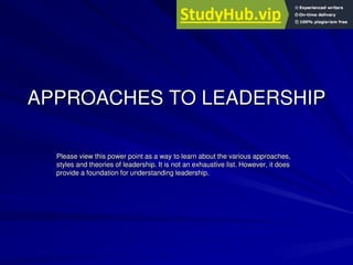 APPROACHES TO LEADERSHIP
Please view this power point as a way to learn about the various approaches,
styles and theories of leadership. It is not an exhaustive list. However, it does
provide a foundation for understanding leadership.
 