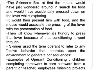 •The Skinner’s Box at first the mouse would 
have just wondered around in search for food 
and would have accidentally pressed down on 
the lever whilst exploring. 
•It would then present him with food, and the 
mouse would associate the pressing of the lever 
with the presentation of food. 
•Then it'll know whenever it's hungry to press 
that lever because of that conditioning it went 
through. 
• Skinner used the term operant to refer to any 
"active behavior that operates upon the 
environment to generate consequences“ 
•Examples of Operant Conditioning : children 
completing homework to earn a reward from a 
parent or teacher, employees finishing projects 
 