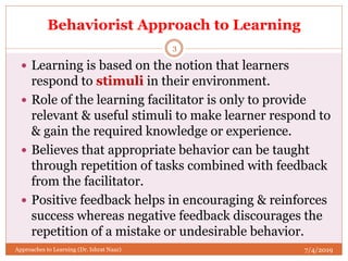 Behaviorist Approach to Learning
 Learning is based on the notion that learners
respond to stimuli in their environment.
 Role of the learning facilitator is only to provide
relevant & useful stimuli to make learner respond to
& gain the required knowledge or experience.
 Believes that appropriate behavior can be taught
through repetition of tasks combined with feedback
from the facilitator.
 Positive feedback helps in encouraging & reinforces
success whereas negative feedback discourages the
repetition of a mistake or undesirable behavior.
7/4/2019
3
Approaches to Learning (Dr. Ishrat Naaz)
 