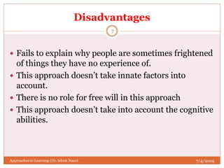 Disadvantages
 Fails to explain why people are sometimes frightened
of things they have no experience of.
 This approach doesn’t take innate factors into
account.
 There is no role for free will in this approach
 This approach doesn’t take into account the cognitive
abilities.
7/4/2019
7
Approaches to Learning (Dr. Ishrat Naaz)
 