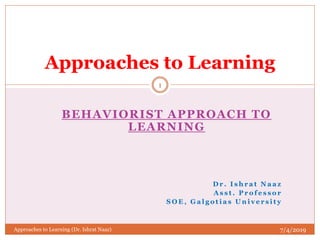 BEHAVIORIST APPROACH TO
LEARNING
D r . I s h r a t N a a z
A s s t . P r o f e s s o r
S O E , G a l g o t i a s U n i v e r s i t y
Approaches to Learning
7/4/2019
1
Approaches to Learning (Dr. Ishrat Naaz)
 