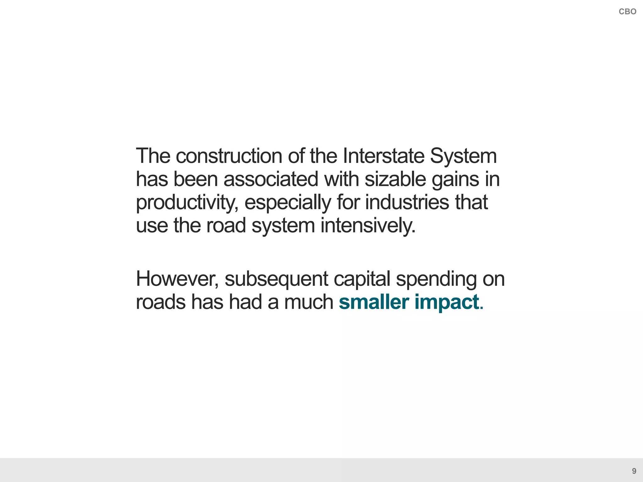 9
CBO
The construction of the Interstate System
has been associated with sizable gains in
productivity, especially for industries that
use the road system intensively.
However, subsequent capital spending on
roads has had a much smaller impact.
 