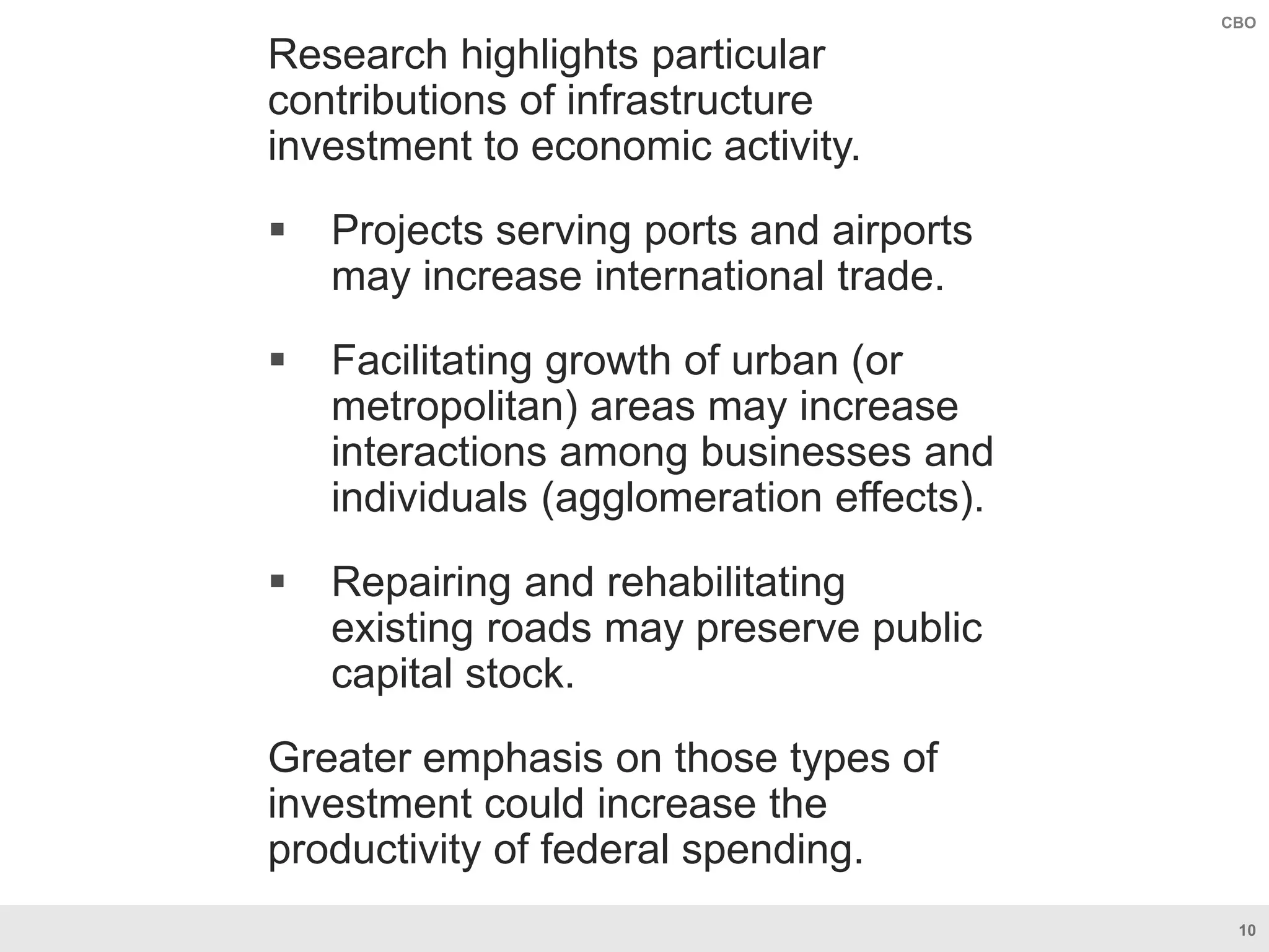 10
CBO
Research highlights particular
contributions of infrastructure
investment to economic activity.
 Projects serving ports and airports
may increase international trade.
 Facilitating growth of urban (or
metropolitan) areas may increase
interactions among businesses and
individuals (agglomeration effects).
 Repairing and rehabilitating
existing roads may preserve public
capital stock.
Greater emphasis on those types of
investment could increase the
productivity of federal spending.
 