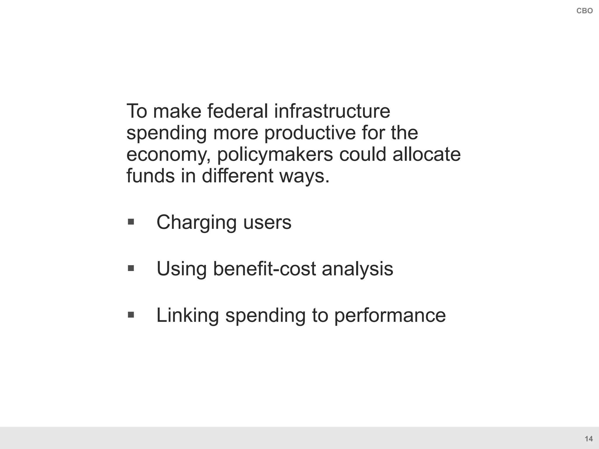 14
CBO
To make federal infrastructure
spending more productive for the
economy, policymakers could allocate
funds in different ways.
 Charging users
 Using benefit-cost analysis
 Linking spending to performance
 