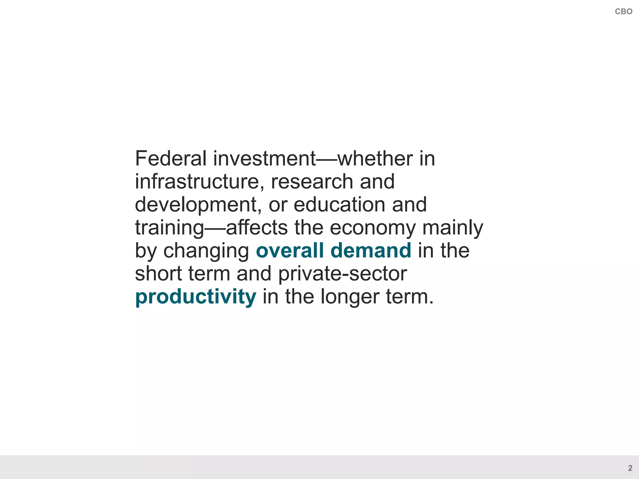 2
CBO
Federal investment—whether in
infrastructure, research and
development, or education and
training—affects the economy mainly
by changing overall demand in the
short term and private-sector
productivity in the longer term.
 