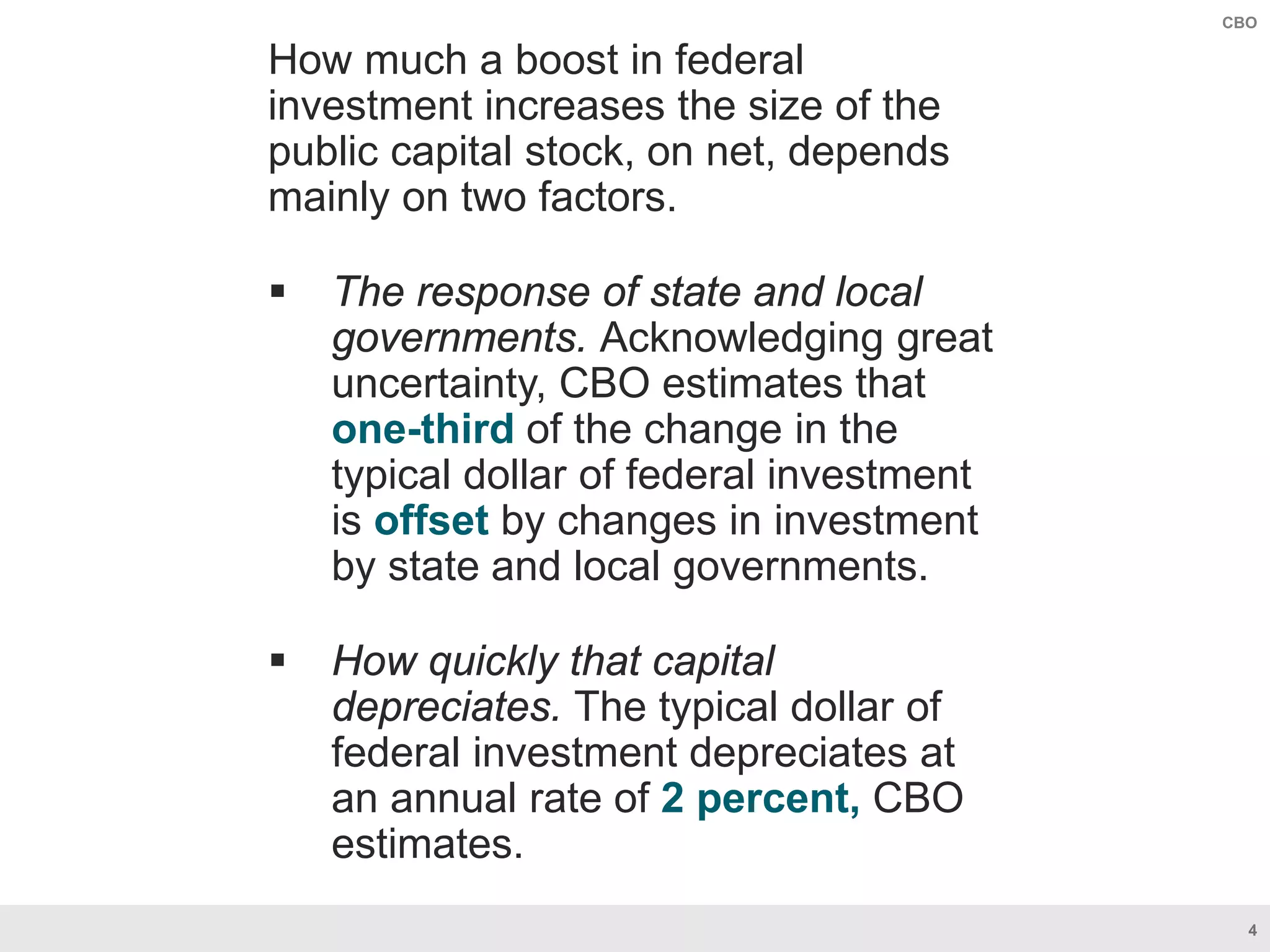 4
CBO
How much a boost in federal
investment increases the size of the
public capital stock, on net, depends
mainly on two factors.
 The response of state and local
governments. Acknowledging great
uncertainty, CBO estimates that
one-third of the change in the
typical dollar of federal investment
is offset by changes in investment
by state and local governments.
 How quickly that capital
depreciates. The typical dollar of
federal investment depreciates at
an annual rate of 2 percent, CBO
estimates.
 