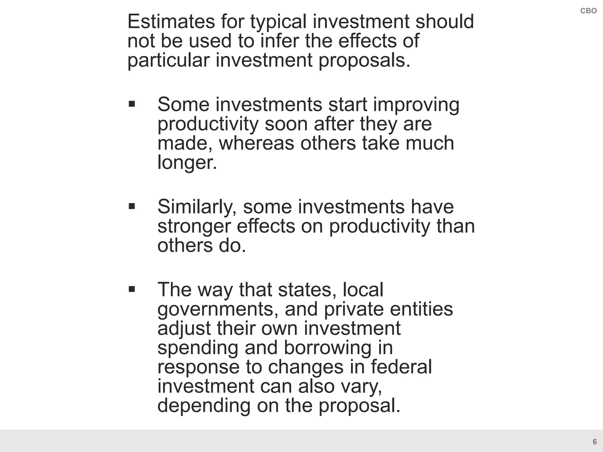 6
CBO
Estimates for typical investment should
not be used to infer the effects of
particular investment proposals.
 Some investments start improving
productivity soon after they are
made, whereas others take much
longer.
 Similarly, some investments have
stronger effects on productivity than
others do.
 The way that states, local
governments, and private entities
adjust their own investment
spending and borrowing in
response to changes in federal
investment can also vary,
depending on the proposal.
 