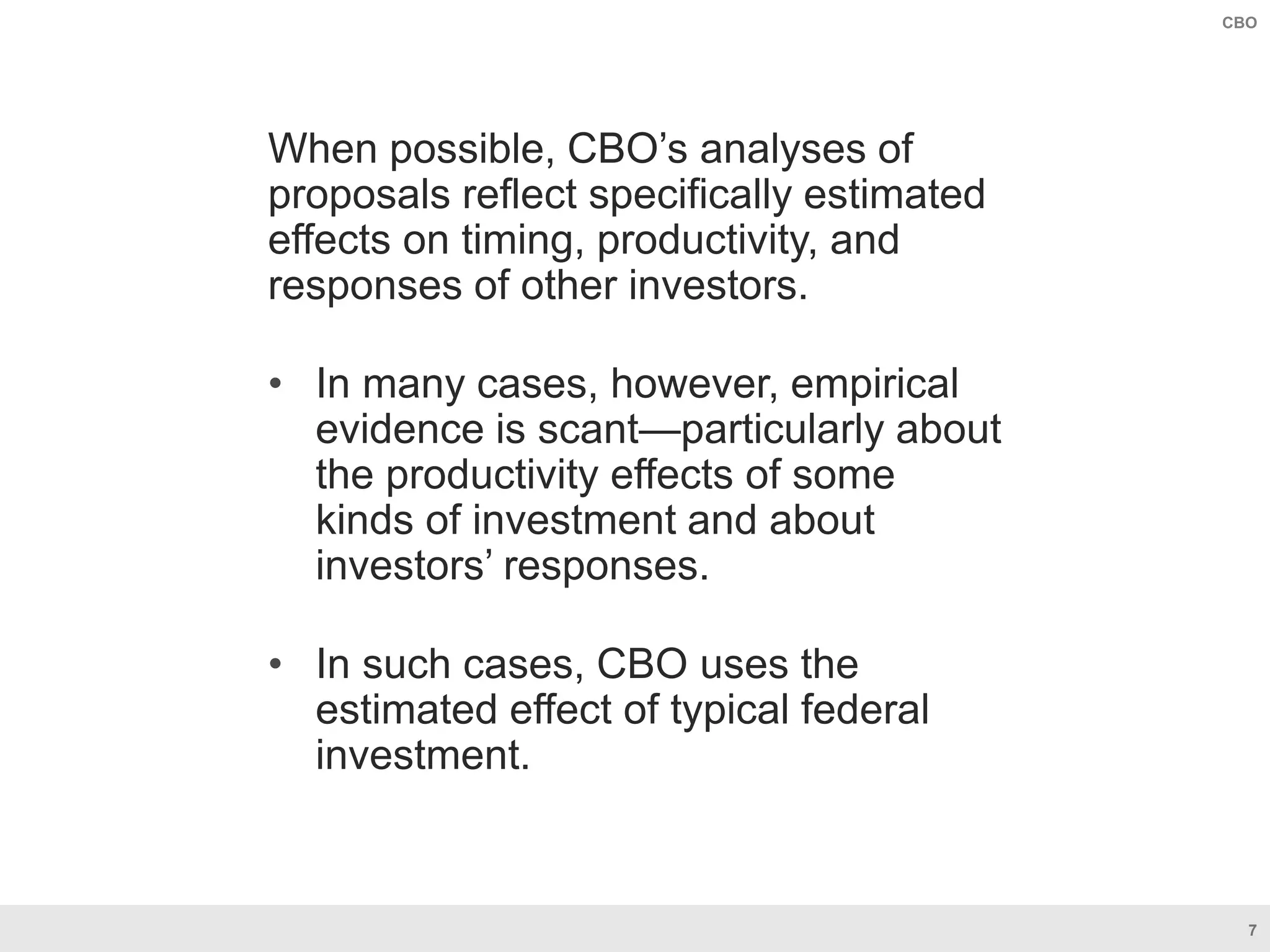 7
CBO
When possible, CBO’s analyses of
proposals reflect specifically estimated
effects on timing, productivity, and
responses of other investors.
• In many cases, however, empirical
evidence is scant—particularly about
the productivity effects of some
kinds of investment and about
investors’ responses.
• In such cases, CBO uses the
estimated effect of typical federal
investment.
 