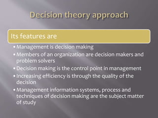 Its features are
•Management is decision making
•Members of an organization are decision makers and
problem solvers
•Decision making is the control point in management
•Increasing efficiency is through the quality of the
decision
•Management information systems, process and
techniques of decision making are the subject matter
of study
 