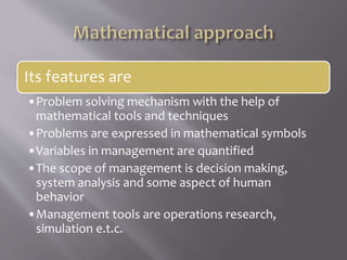 Its features are
•Problem solving mechanism with the help of
mathematical tools and techniques
•Problems are expressed in mathematical symbols
•Variables in management are quantified
•The scope of management is decision making,
system analysis and some aspect of human
behavior
•Management tools are operations research,
simulation e.t.c.
 