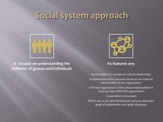 It focuses on understanding the
behavior of groups and individuals
Its features are:
Social system is a system of cultural relationship
A relationship exists between external and internal
environment of the organization
A formal organization is the cultural relationships of
social groups within the organization
Cooperation is necessary
Efforts are to be directed towards harmony between
goals of organization and goals of groups
 