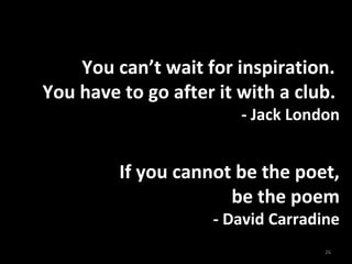 You can’t wait for inspiration.
You have to go after it with a club.
- Jack London
If you cannot be the poet,
be the poem
- David Carradine
26
 