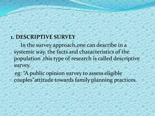1. DESCRIPTIVE SURVEY
     In the survey approach,one can describe in a
  systemic way, the facts and characteristics of the
  population .this type of research is called descriptive
  survey.
  eg: “A public opinion survey to assess eligible
  couples”attitude towards family planning practices.
 