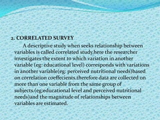 2. CORRELATED SURVEY
      A descriptive study when seeks relationship between
  variables is called correlated study.here the researcher
  investigates the extent to which variation in another
  variable (eg: educational level) corresponds with variations
  in another variable(eg: perceived nutritional needs)based
  on correlation coeffecients.therefore data are collected on
  more than one variable from the same group of
  subjects.(eg:educational level and perceived nutritional
  needs)and the magnitude of relationships between
  variables are estimated.
 