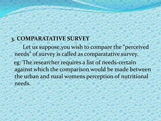 3. COMPARATATIVE SURVEY
     Let us suppose,you wish to compare the “perceived
 needs” of survey is called as comparatative survey.
 eg: The researcher requires a list of needs-certain
 against which the comparison would be made between
 the urban and rural womens perception of nutritional
 needs.
 