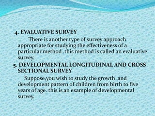 4. EVALUATIVE SURVEY
      There is another type of survey approach
  appropriate for studying the effectiveness of a
  particular method .this method is called an evaluative
  survey.
5. DEVELOPMENTAL LONGITUDINAL AND CROSS
  SECTIONAL SURVEY
     Suppose,you wish to study the growth and
  development pattern of children from birth to five
  years of age. this is an example of developmental
  survey.
 