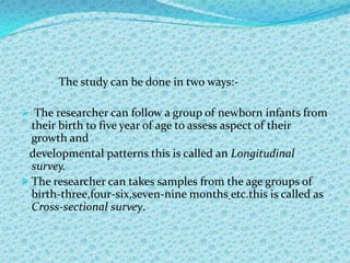 The study can be done in two ways:-

 The researcher can follow a group of newborn infants from
  their birth to five year of age to assess aspect of their
  growth and
 developmental patterns this is called an Longitudinal
  survey.
 The researcher can takes samples from the age groups of
  birth-three,four-six,seven-nine months etc.this is called as
  Cross-sectional survey.
 