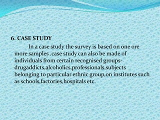 6. CASE STUDY
       In a case study the survey is based on one ore
 more samples .case study can also be made of
 individuals from certain recognised groups-
 drugaddicts,alcoholics,professionals,subjects
 belonging to particular ethnic group,on institutes such
 as schools,factories,hospitals etc.
 